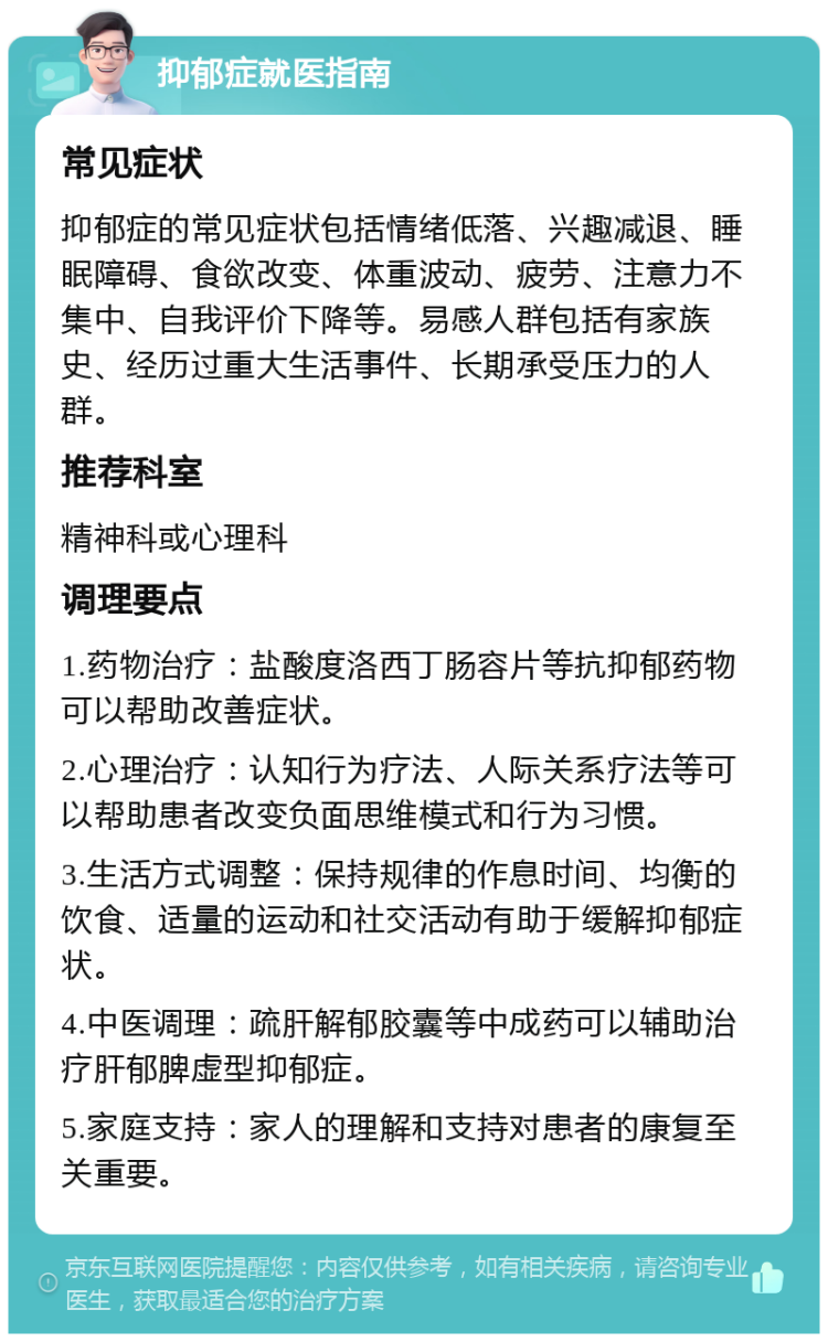 抑郁症就医指南 常见症状 抑郁症的常见症状包括情绪低落、兴趣减退、睡眠障碍、食欲改变、体重波动、疲劳、注意力不集中、自我评价下降等。易感人群包括有家族史、经历过重大生活事件、长期承受压力的人群。 推荐科室 精神科或心理科 调理要点 1.药物治疗：盐酸度洛西丁肠容片等抗抑郁药物可以帮助改善症状。 2.心理治疗：认知行为疗法、人际关系疗法等可以帮助患者改变负面思维模式和行为习惯。 3.生活方式调整：保持规律的作息时间、均衡的饮食、适量的运动和社交活动有助于缓解抑郁症状。 4.中医调理：疏肝解郁胶囊等中成药可以辅助治疗肝郁脾虚型抑郁症。 5.家庭支持：家人的理解和支持对患者的康复至关重要。