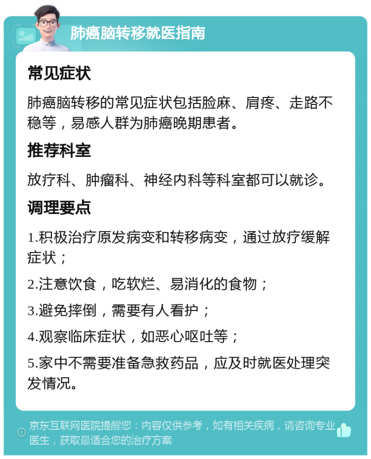 肺癌脑转移就医指南 常见症状 肺癌脑转移的常见症状包括脸麻、肩疼、走路不稳等，易感人群为肺癌晚期患者。 推荐科室 放疗科、肿瘤科、神经内科等科室都可以就诊。 调理要点 1.积极治疗原发病变和转移病变，通过放疗缓解症状； 2.注意饮食，吃软烂、易消化的食物； 3.避免摔倒，需要有人看护； 4.观察临床症状，如恶心呕吐等； 5.家中不需要准备急救药品，应及时就医处理突发情况。