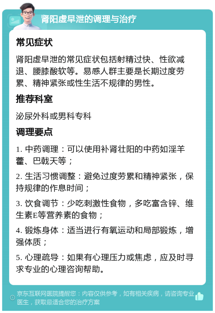 肾阳虚早泄的调理与治疗 常见症状 肾阳虚早泄的常见症状包括射精过快、性欲减退、腰膝酸软等。易感人群主要是长期过度劳累、精神紧张或性生活不规律的男性。 推荐科室 泌尿外科或男科专科 调理要点 1. 中药调理：可以使用补肾壮阳的中药如淫羊藿、巴戟天等； 2. 生活习惯调整：避免过度劳累和精神紧张，保持规律的作息时间； 3. 饮食调节：少吃刺激性食物，多吃富含锌、维生素E等营养素的食物； 4. 锻炼身体：适当进行有氧运动和局部锻炼，增强体质； 5. 心理疏导：如果有心理压力或焦虑，应及时寻求专业的心理咨询帮助。