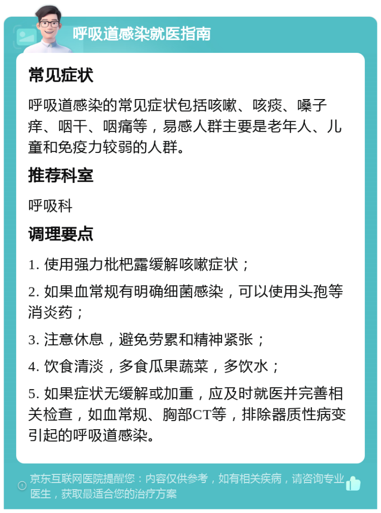 呼吸道感染就医指南 常见症状 呼吸道感染的常见症状包括咳嗽、咳痰、嗓子痒、咽干、咽痛等，易感人群主要是老年人、儿童和免疫力较弱的人群。 推荐科室 呼吸科 调理要点 1. 使用强力枇杷露缓解咳嗽症状； 2. 如果血常规有明确细菌感染，可以使用头孢等消炎药； 3. 注意休息，避免劳累和精神紧张； 4. 饮食清淡，多食瓜果蔬菜，多饮水； 5. 如果症状无缓解或加重，应及时就医并完善相关检查，如血常规、胸部CT等，排除器质性病变引起的呼吸道感染。