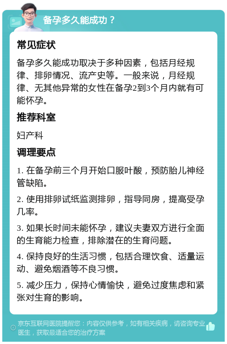 备孕多久能成功？ 常见症状 备孕多久能成功取决于多种因素，包括月经规律、排卵情况、流产史等。一般来说，月经规律、无其他异常的女性在备孕2到3个月内就有可能怀孕。 推荐科室 妇产科 调理要点 1. 在备孕前三个月开始口服叶酸，预防胎儿神经管缺陷。 2. 使用排卵试纸监测排卵，指导同房，提高受孕几率。 3. 如果长时间未能怀孕，建议夫妻双方进行全面的生育能力检查，排除潜在的生育问题。 4. 保持良好的生活习惯，包括合理饮食、适量运动、避免烟酒等不良习惯。 5. 减少压力，保持心情愉快，避免过度焦虑和紧张对生育的影响。