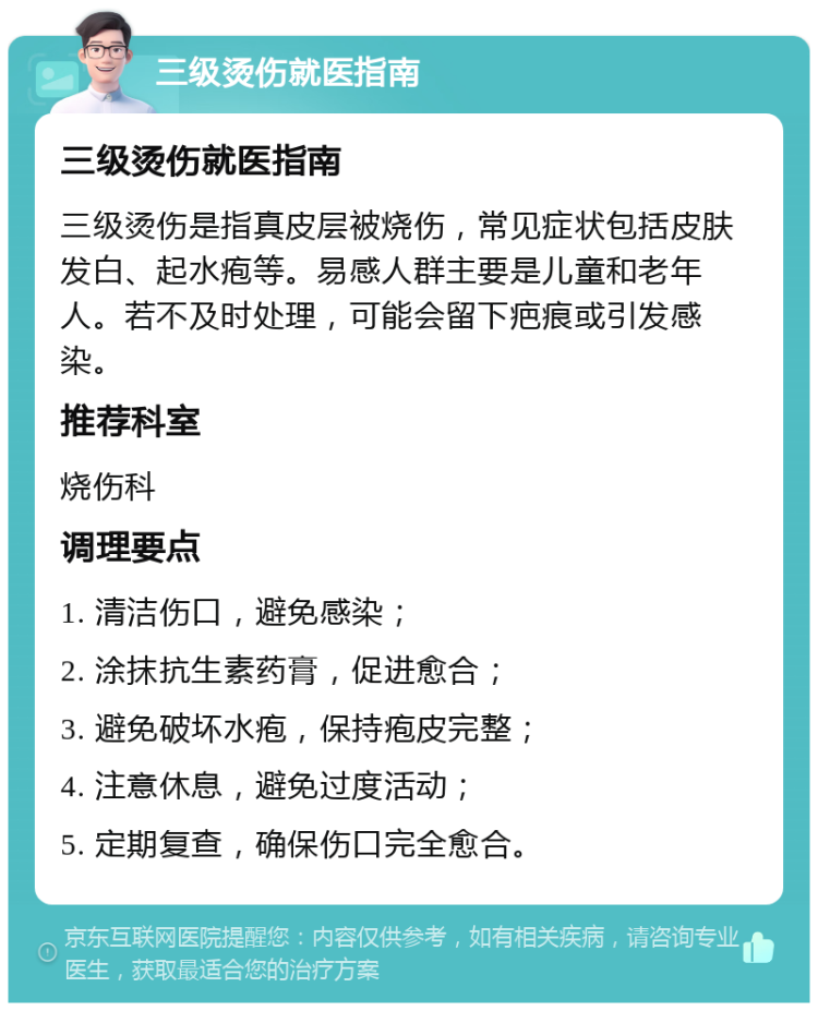 三级烫伤就医指南 三级烫伤就医指南 三级烫伤是指真皮层被烧伤，常见症状包括皮肤发白、起水疱等。易感人群主要是儿童和老年人。若不及时处理，可能会留下疤痕或引发感染。 推荐科室 烧伤科 调理要点 1. 清洁伤口，避免感染； 2. 涂抹抗生素药膏，促进愈合； 3. 避免破坏水疱，保持疱皮完整； 4. 注意休息，避免过度活动； 5. 定期复查，确保伤口完全愈合。