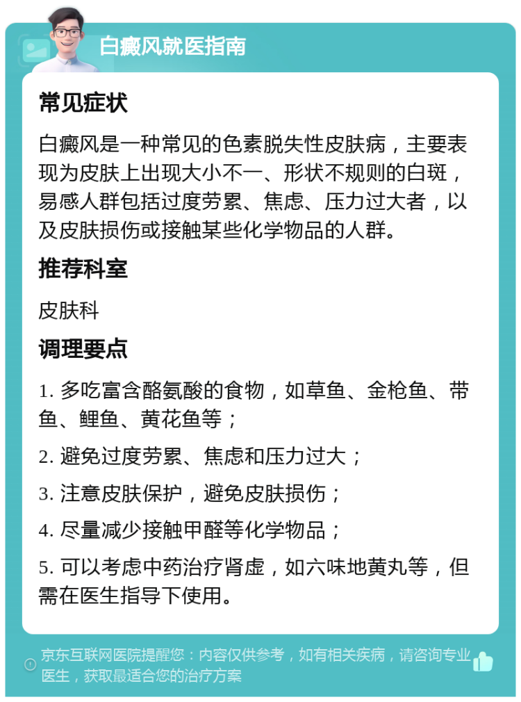 白癜风就医指南 常见症状 白癜风是一种常见的色素脱失性皮肤病，主要表现为皮肤上出现大小不一、形状不规则的白斑，易感人群包括过度劳累、焦虑、压力过大者，以及皮肤损伤或接触某些化学物品的人群。 推荐科室 皮肤科 调理要点 1. 多吃富含酪氨酸的食物，如草鱼、金枪鱼、带鱼、鲤鱼、黄花鱼等； 2. 避免过度劳累、焦虑和压力过大； 3. 注意皮肤保护，避免皮肤损伤； 4. 尽量减少接触甲醛等化学物品； 5. 可以考虑中药治疗肾虚，如六味地黄丸等，但需在医生指导下使用。