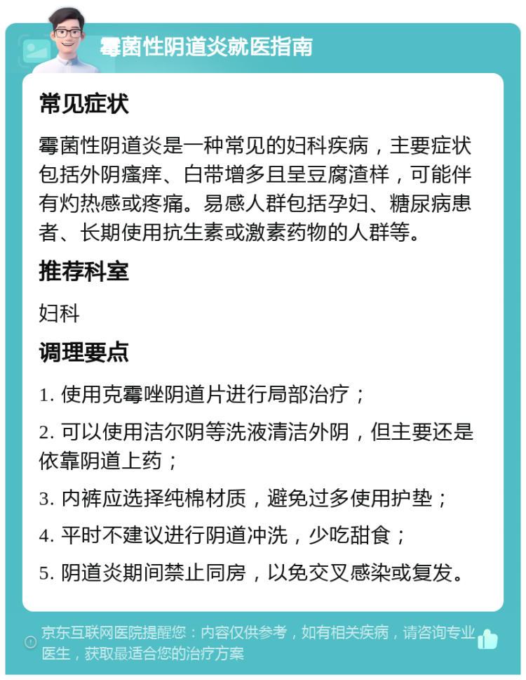 霉菌性阴道炎就医指南 常见症状 霉菌性阴道炎是一种常见的妇科疾病，主要症状包括外阴瘙痒、白带增多且呈豆腐渣样，可能伴有灼热感或疼痛。易感人群包括孕妇、糖尿病患者、长期使用抗生素或激素药物的人群等。 推荐科室 妇科 调理要点 1. 使用克霉唑阴道片进行局部治疗； 2. 可以使用洁尔阴等洗液清洁外阴，但主要还是依靠阴道上药； 3. 内裤应选择纯棉材质，避免过多使用护垫； 4. 平时不建议进行阴道冲洗，少吃甜食； 5. 阴道炎期间禁止同房，以免交叉感染或复发。