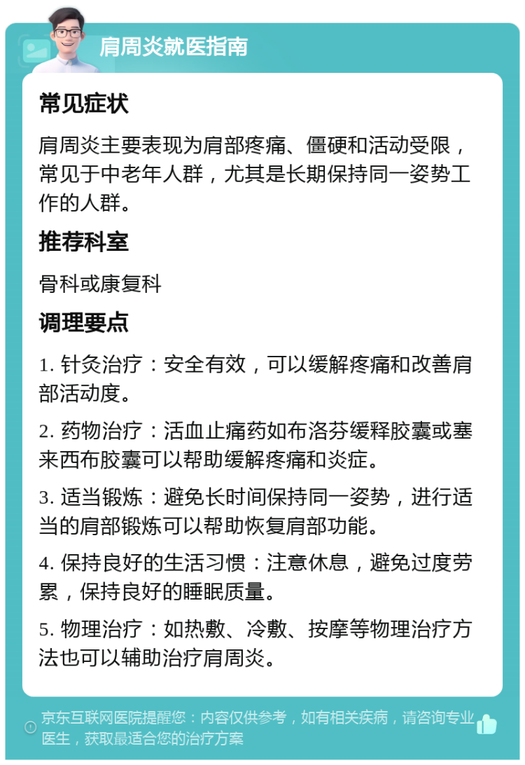 肩周炎就医指南 常见症状 肩周炎主要表现为肩部疼痛、僵硬和活动受限，常见于中老年人群，尤其是长期保持同一姿势工作的人群。 推荐科室 骨科或康复科 调理要点 1. 针灸治疗：安全有效，可以缓解疼痛和改善肩部活动度。 2. 药物治疗：活血止痛药如布洛芬缓释胶囊或塞来西布胶囊可以帮助缓解疼痛和炎症。 3. 适当锻炼：避免长时间保持同一姿势，进行适当的肩部锻炼可以帮助恢复肩部功能。 4. 保持良好的生活习惯：注意休息，避免过度劳累，保持良好的睡眠质量。 5. 物理治疗：如热敷、冷敷、按摩等物理治疗方法也可以辅助治疗肩周炎。