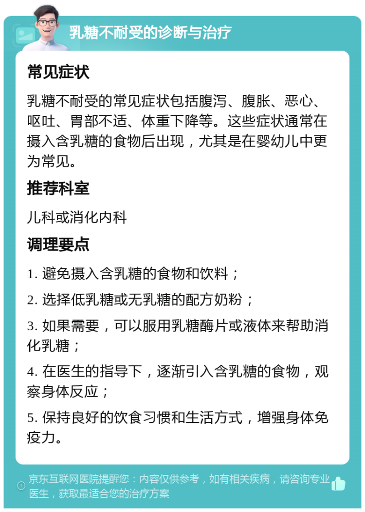 乳糖不耐受的诊断与治疗 常见症状 乳糖不耐受的常见症状包括腹泻、腹胀、恶心、呕吐、胃部不适、体重下降等。这些症状通常在摄入含乳糖的食物后出现，尤其是在婴幼儿中更为常见。 推荐科室 儿科或消化内科 调理要点 1. 避免摄入含乳糖的食物和饮料； 2. 选择低乳糖或无乳糖的配方奶粉； 3. 如果需要，可以服用乳糖酶片或液体来帮助消化乳糖； 4. 在医生的指导下，逐渐引入含乳糖的食物，观察身体反应； 5. 保持良好的饮食习惯和生活方式，增强身体免疫力。