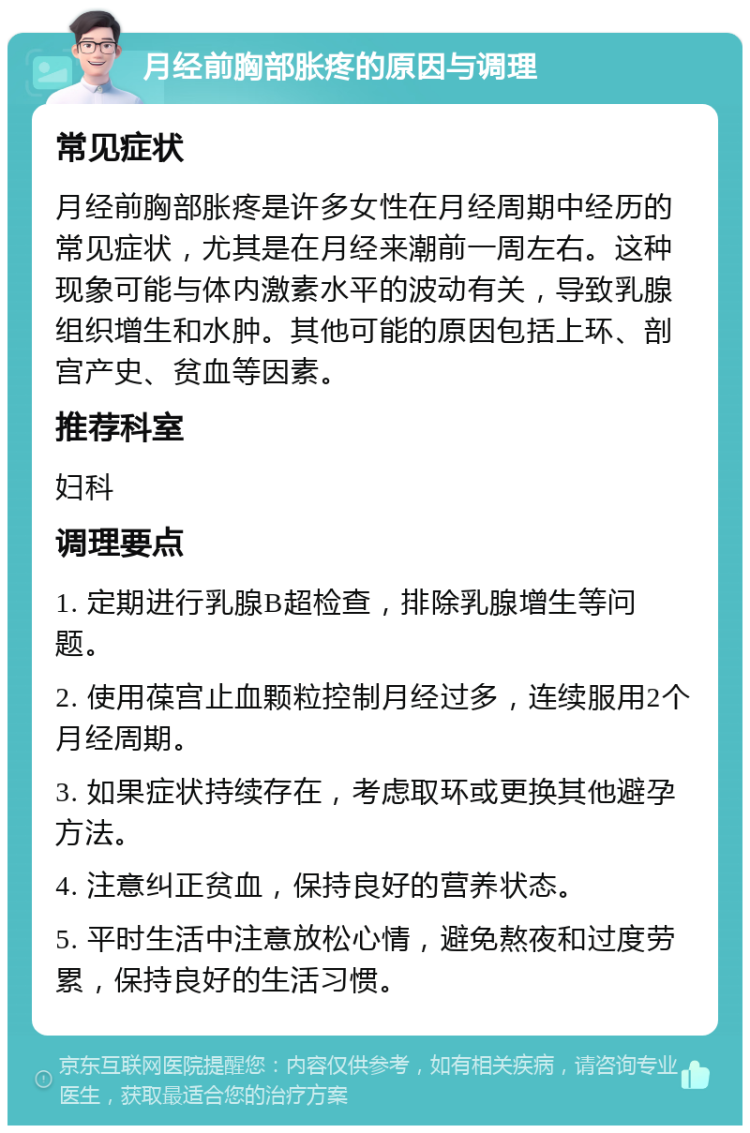 月经前胸部胀疼的原因与调理 常见症状 月经前胸部胀疼是许多女性在月经周期中经历的常见症状，尤其是在月经来潮前一周左右。这种现象可能与体内激素水平的波动有关，导致乳腺组织增生和水肿。其他可能的原因包括上环、剖宫产史、贫血等因素。 推荐科室 妇科 调理要点 1. 定期进行乳腺B超检查，排除乳腺增生等问题。 2. 使用葆宫止血颗粒控制月经过多，连续服用2个月经周期。 3. 如果症状持续存在，考虑取环或更换其他避孕方法。 4. 注意纠正贫血，保持良好的营养状态。 5. 平时生活中注意放松心情，避免熬夜和过度劳累，保持良好的生活习惯。