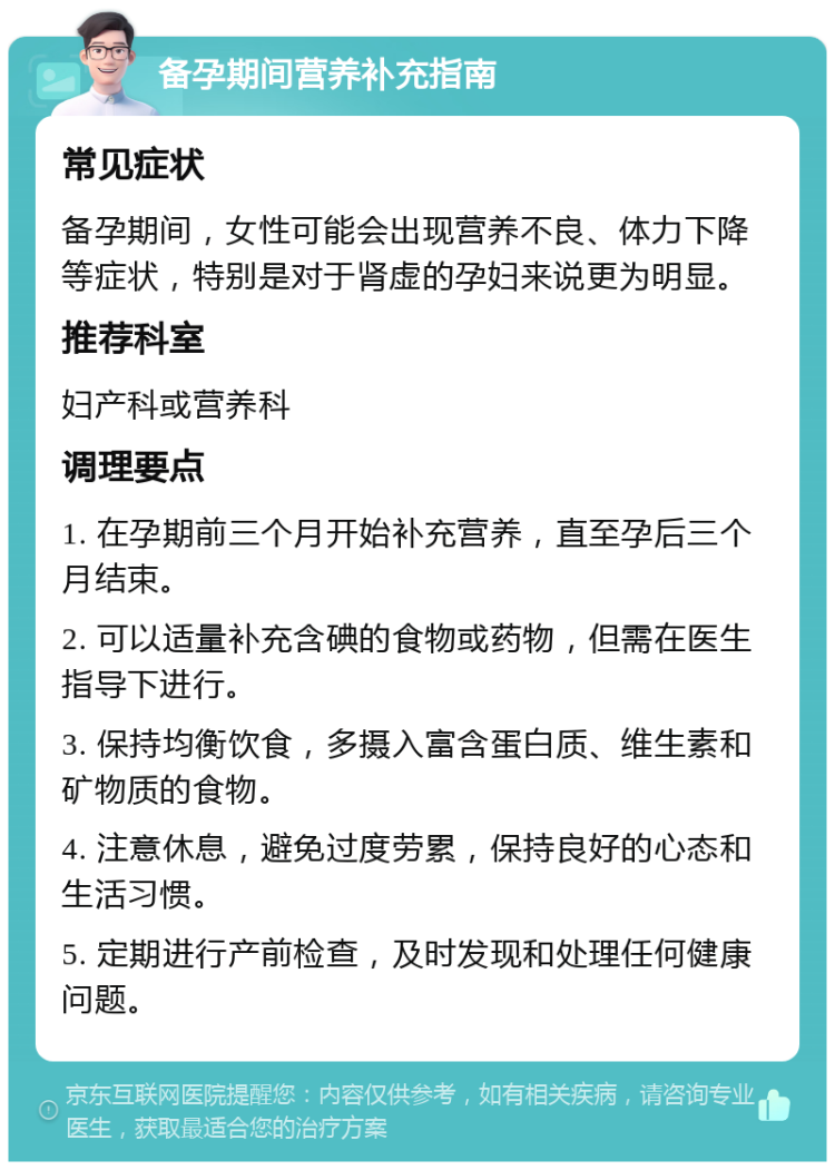 备孕期间营养补充指南 常见症状 备孕期间，女性可能会出现营养不良、体力下降等症状，特别是对于肾虚的孕妇来说更为明显。 推荐科室 妇产科或营养科 调理要点 1. 在孕期前三个月开始补充营养，直至孕后三个月结束。 2. 可以适量补充含碘的食物或药物，但需在医生指导下进行。 3. 保持均衡饮食，多摄入富含蛋白质、维生素和矿物质的食物。 4. 注意休息，避免过度劳累，保持良好的心态和生活习惯。 5. 定期进行产前检查，及时发现和处理任何健康问题。