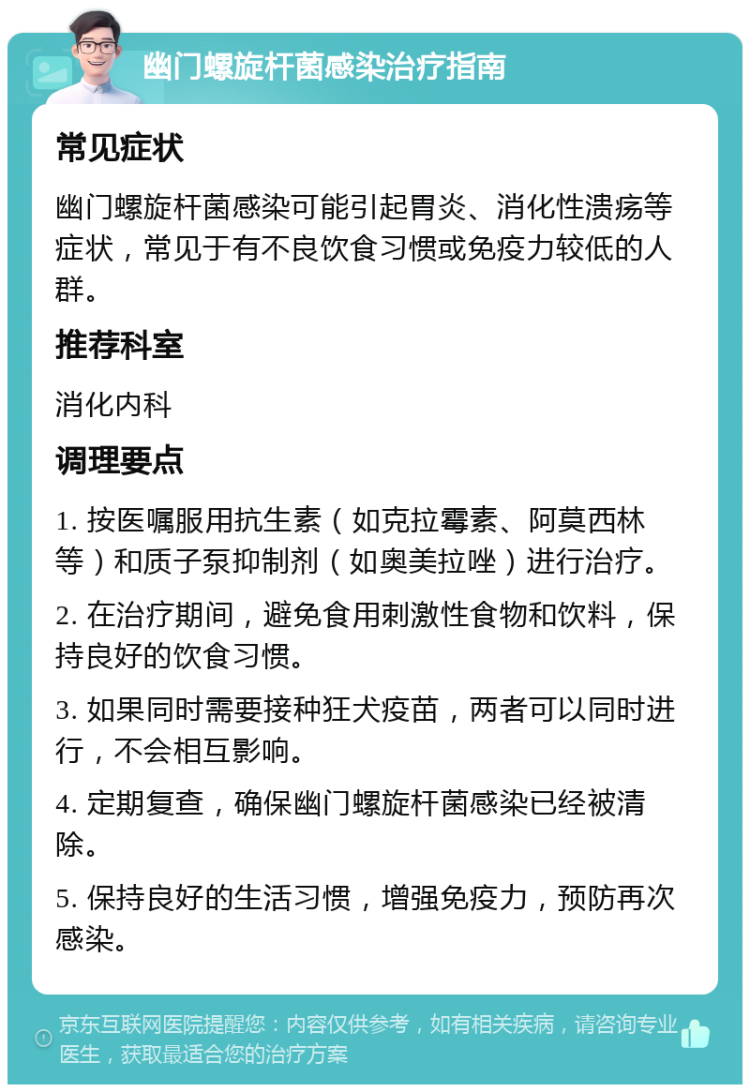 幽门螺旋杆菌感染治疗指南 常见症状 幽门螺旋杆菌感染可能引起胃炎、消化性溃疡等症状，常见于有不良饮食习惯或免疫力较低的人群。 推荐科室 消化内科 调理要点 1. 按医嘱服用抗生素（如克拉霉素、阿莫西林等）和质子泵抑制剂（如奥美拉唑）进行治疗。 2. 在治疗期间，避免食用刺激性食物和饮料，保持良好的饮食习惯。 3. 如果同时需要接种狂犬疫苗，两者可以同时进行，不会相互影响。 4. 定期复查，确保幽门螺旋杆菌感染已经被清除。 5. 保持良好的生活习惯，增强免疫力，预防再次感染。