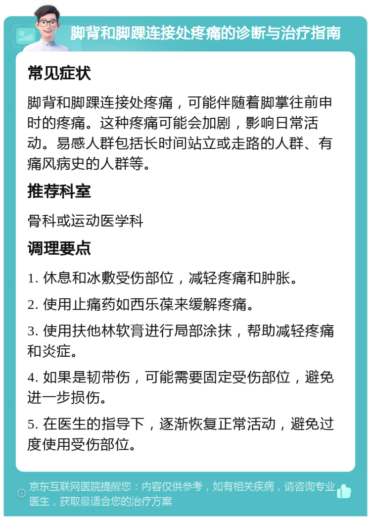 脚背和脚踝连接处疼痛的诊断与治疗指南 常见症状 脚背和脚踝连接处疼痛，可能伴随着脚掌往前申时的疼痛。这种疼痛可能会加剧，影响日常活动。易感人群包括长时间站立或走路的人群、有痛风病史的人群等。 推荐科室 骨科或运动医学科 调理要点 1. 休息和冰敷受伤部位，减轻疼痛和肿胀。 2. 使用止痛药如西乐葆来缓解疼痛。 3. 使用扶他林软膏进行局部涂抹，帮助减轻疼痛和炎症。 4. 如果是韧带伤，可能需要固定受伤部位，避免进一步损伤。 5. 在医生的指导下，逐渐恢复正常活动，避免过度使用受伤部位。