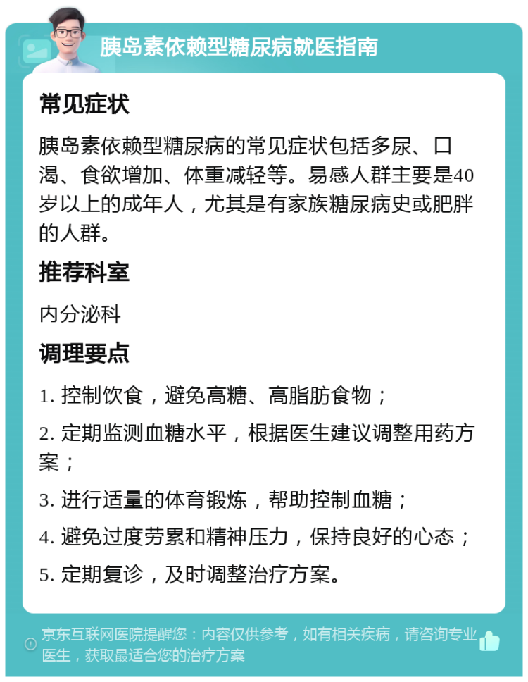 胰岛素依赖型糖尿病就医指南 常见症状 胰岛素依赖型糖尿病的常见症状包括多尿、口渴、食欲增加、体重减轻等。易感人群主要是40岁以上的成年人，尤其是有家族糖尿病史或肥胖的人群。 推荐科室 内分泌科 调理要点 1. 控制饮食，避免高糖、高脂肪食物； 2. 定期监测血糖水平，根据医生建议调整用药方案； 3. 进行适量的体育锻炼，帮助控制血糖； 4. 避免过度劳累和精神压力，保持良好的心态； 5. 定期复诊，及时调整治疗方案。