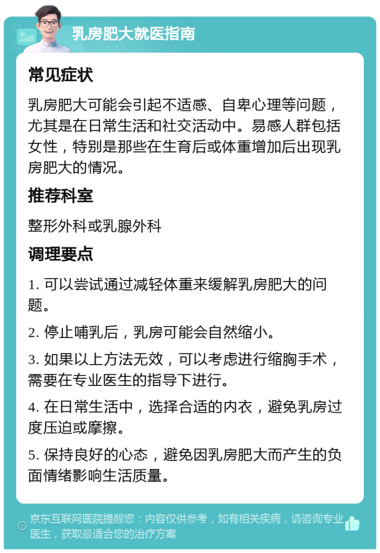 乳房肥大就医指南 常见症状 乳房肥大可能会引起不适感、自卑心理等问题，尤其是在日常生活和社交活动中。易感人群包括女性，特别是那些在生育后或体重增加后出现乳房肥大的情况。 推荐科室 整形外科或乳腺外科 调理要点 1. 可以尝试通过减轻体重来缓解乳房肥大的问题。 2. 停止哺乳后，乳房可能会自然缩小。 3. 如果以上方法无效，可以考虑进行缩胸手术，需要在专业医生的指导下进行。 4. 在日常生活中，选择合适的内衣，避免乳房过度压迫或摩擦。 5. 保持良好的心态，避免因乳房肥大而产生的负面情绪影响生活质量。