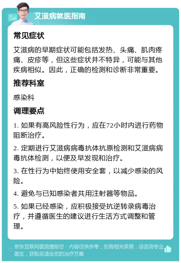 艾滋病就医指南 常见症状 艾滋病的早期症状可能包括发热、头痛、肌肉疼痛、皮疹等，但这些症状并不特异，可能与其他疾病相似。因此，正确的检测和诊断非常重要。 推荐科室 感染科 调理要点 1. 如果有高风险性行为，应在72小时内进行药物阻断治疗。 2. 定期进行艾滋病病毒抗体抗原检测和艾滋病病毒抗体检测，以便及早发现和治疗。 3. 在性行为中始终使用安全套，以减少感染的风险。 4. 避免与已知感染者共用注射器等物品。 5. 如果已经感染，应积极接受抗逆转录病毒治疗，并遵循医生的建议进行生活方式调整和管理。