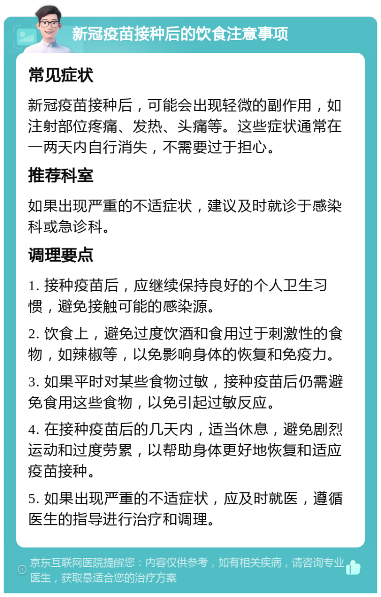 新冠疫苗接种后的饮食注意事项 常见症状 新冠疫苗接种后，可能会出现轻微的副作用，如注射部位疼痛、发热、头痛等。这些症状通常在一两天内自行消失，不需要过于担心。 推荐科室 如果出现严重的不适症状，建议及时就诊于感染科或急诊科。 调理要点 1. 接种疫苗后，应继续保持良好的个人卫生习惯，避免接触可能的感染源。 2. 饮食上，避免过度饮酒和食用过于刺激性的食物，如辣椒等，以免影响身体的恢复和免疫力。 3. 如果平时对某些食物过敏，接种疫苗后仍需避免食用这些食物，以免引起过敏反应。 4. 在接种疫苗后的几天内，适当休息，避免剧烈运动和过度劳累，以帮助身体更好地恢复和适应疫苗接种。 5. 如果出现严重的不适症状，应及时就医，遵循医生的指导进行治疗和调理。