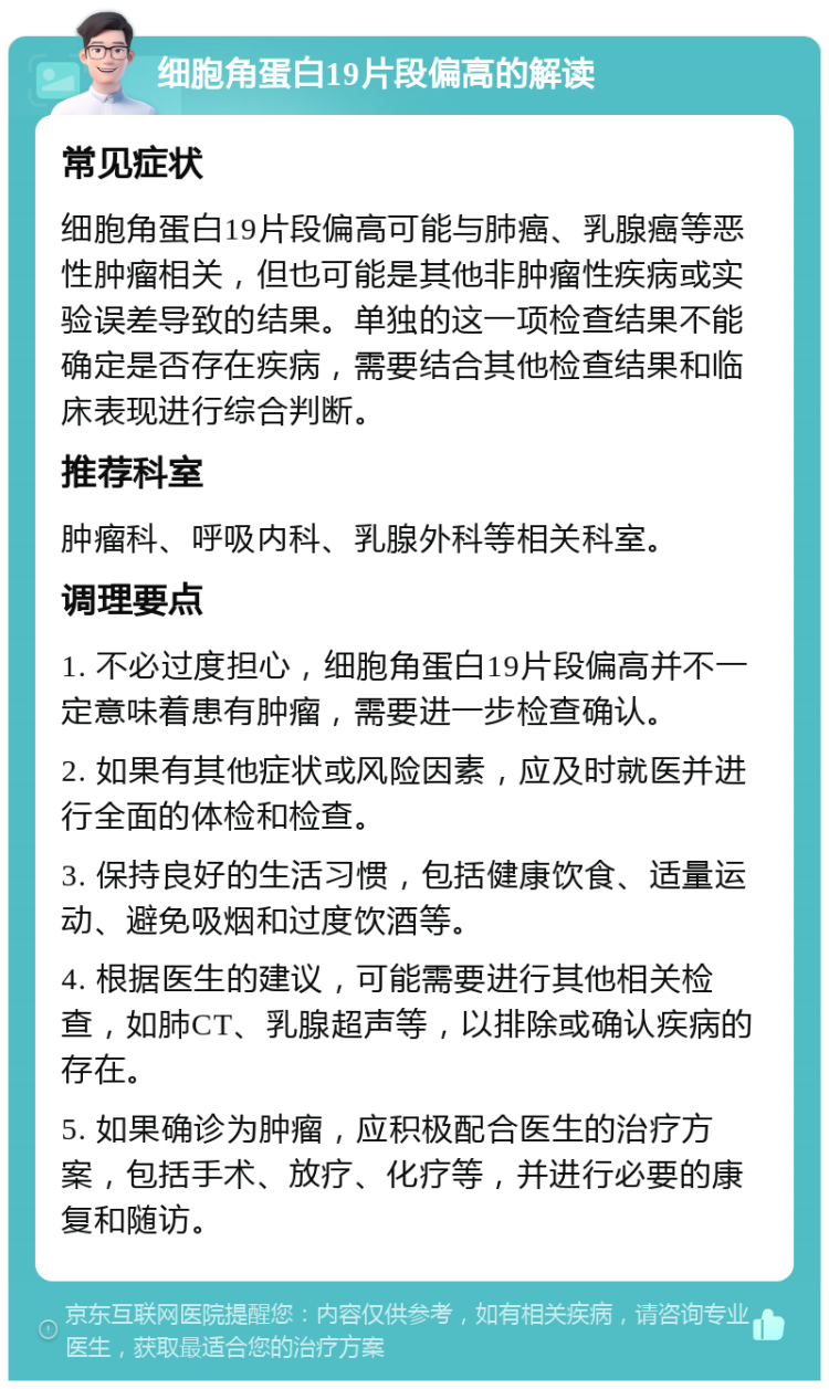 细胞角蛋白19片段偏高的解读 常见症状 细胞角蛋白19片段偏高可能与肺癌、乳腺癌等恶性肿瘤相关，但也可能是其他非肿瘤性疾病或实验误差导致的结果。单独的这一项检查结果不能确定是否存在疾病，需要结合其他检查结果和临床表现进行综合判断。 推荐科室 肿瘤科、呼吸内科、乳腺外科等相关科室。 调理要点 1. 不必过度担心，细胞角蛋白19片段偏高并不一定意味着患有肿瘤，需要进一步检查确认。 2. 如果有其他症状或风险因素，应及时就医并进行全面的体检和检查。 3. 保持良好的生活习惯，包括健康饮食、适量运动、避免吸烟和过度饮酒等。 4. 根据医生的建议，可能需要进行其他相关检查，如肺CT、乳腺超声等，以排除或确认疾病的存在。 5. 如果确诊为肿瘤，应积极配合医生的治疗方案，包括手术、放疗、化疗等，并进行必要的康复和随访。