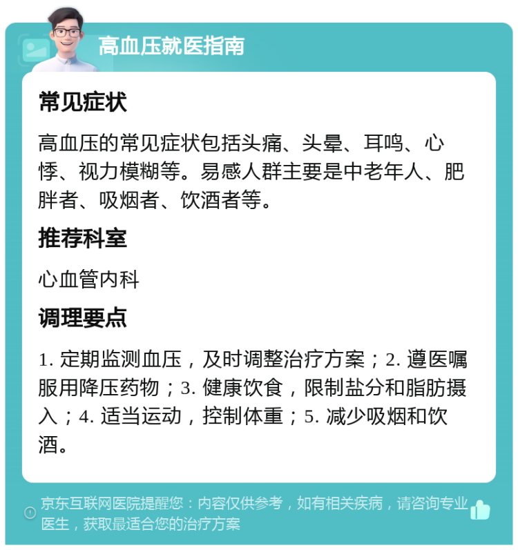 高血压就医指南 常见症状 高血压的常见症状包括头痛、头晕、耳鸣、心悸、视力模糊等。易感人群主要是中老年人、肥胖者、吸烟者、饮酒者等。 推荐科室 心血管内科 调理要点 1. 定期监测血压，及时调整治疗方案；2. 遵医嘱服用降压药物；3. 健康饮食，限制盐分和脂肪摄入；4. 适当运动，控制体重；5. 减少吸烟和饮酒。