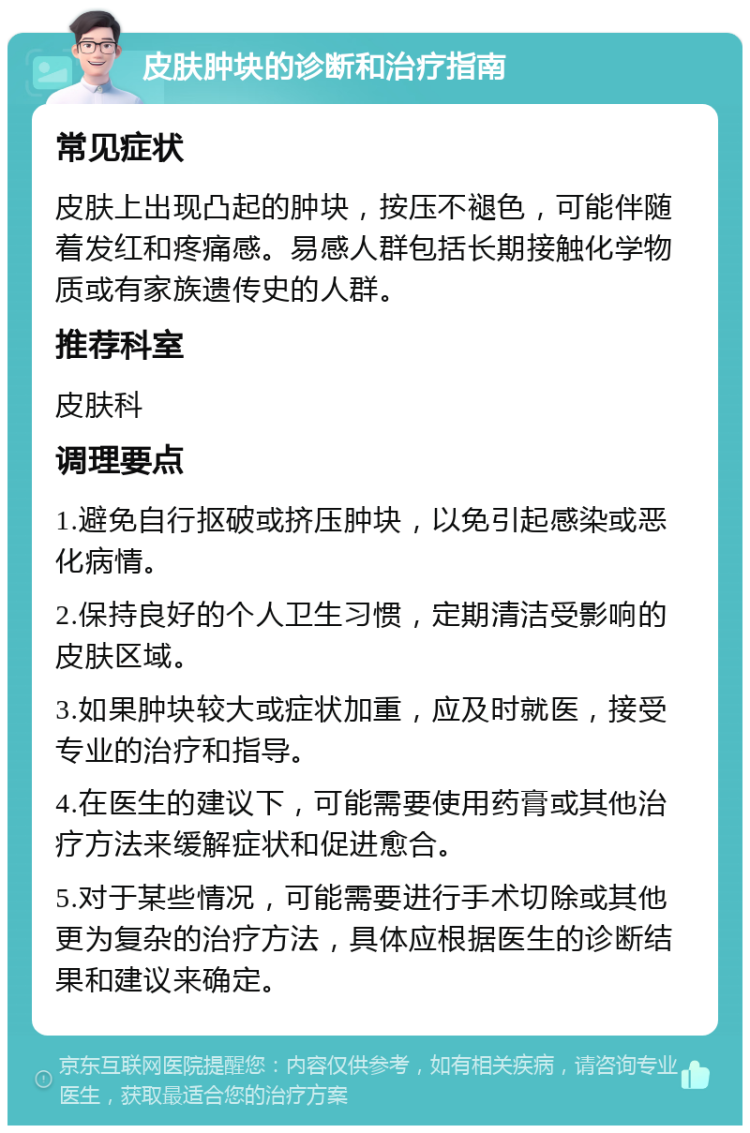 皮肤肿块的诊断和治疗指南 常见症状 皮肤上出现凸起的肿块，按压不褪色，可能伴随着发红和疼痛感。易感人群包括长期接触化学物质或有家族遗传史的人群。 推荐科室 皮肤科 调理要点 1.避免自行抠破或挤压肿块，以免引起感染或恶化病情。 2.保持良好的个人卫生习惯，定期清洁受影响的皮肤区域。 3.如果肿块较大或症状加重，应及时就医，接受专业的治疗和指导。 4.在医生的建议下，可能需要使用药膏或其他治疗方法来缓解症状和促进愈合。 5.对于某些情况，可能需要进行手术切除或其他更为复杂的治疗方法，具体应根据医生的诊断结果和建议来确定。