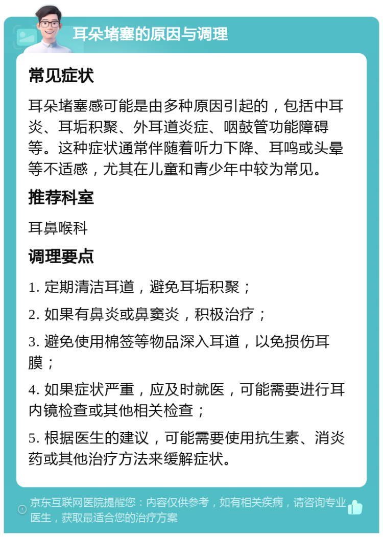 耳朵堵塞的原因与调理 常见症状 耳朵堵塞感可能是由多种原因引起的，包括中耳炎、耳垢积聚、外耳道炎症、咽鼓管功能障碍等。这种症状通常伴随着听力下降、耳鸣或头晕等不适感，尤其在儿童和青少年中较为常见。 推荐科室 耳鼻喉科 调理要点 1. 定期清洁耳道，避免耳垢积聚； 2. 如果有鼻炎或鼻窦炎，积极治疗； 3. 避免使用棉签等物品深入耳道，以免损伤耳膜； 4. 如果症状严重，应及时就医，可能需要进行耳内镜检查或其他相关检查； 5. 根据医生的建议，可能需要使用抗生素、消炎药或其他治疗方法来缓解症状。