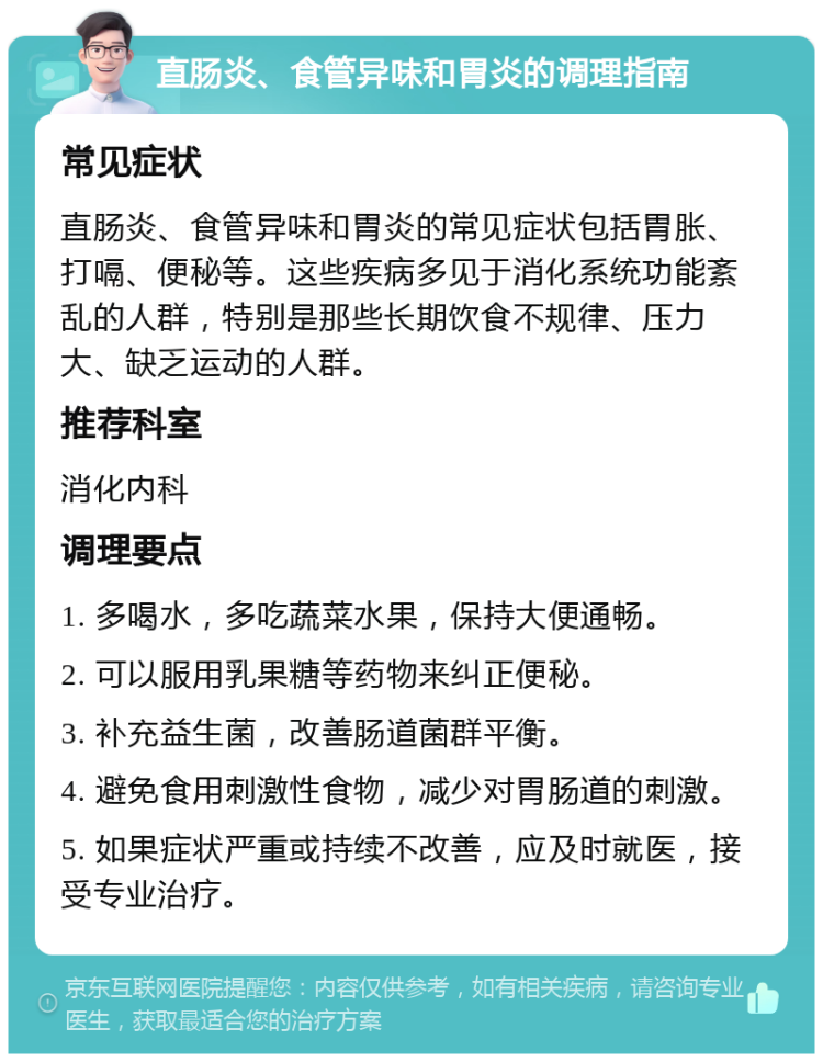 直肠炎、食管异味和胃炎的调理指南 常见症状 直肠炎、食管异味和胃炎的常见症状包括胃胀、打嗝、便秘等。这些疾病多见于消化系统功能紊乱的人群，特别是那些长期饮食不规律、压力大、缺乏运动的人群。 推荐科室 消化内科 调理要点 1. 多喝水，多吃蔬菜水果，保持大便通畅。 2. 可以服用乳果糖等药物来纠正便秘。 3. 补充益生菌，改善肠道菌群平衡。 4. 避免食用刺激性食物，减少对胃肠道的刺激。 5. 如果症状严重或持续不改善，应及时就医，接受专业治疗。