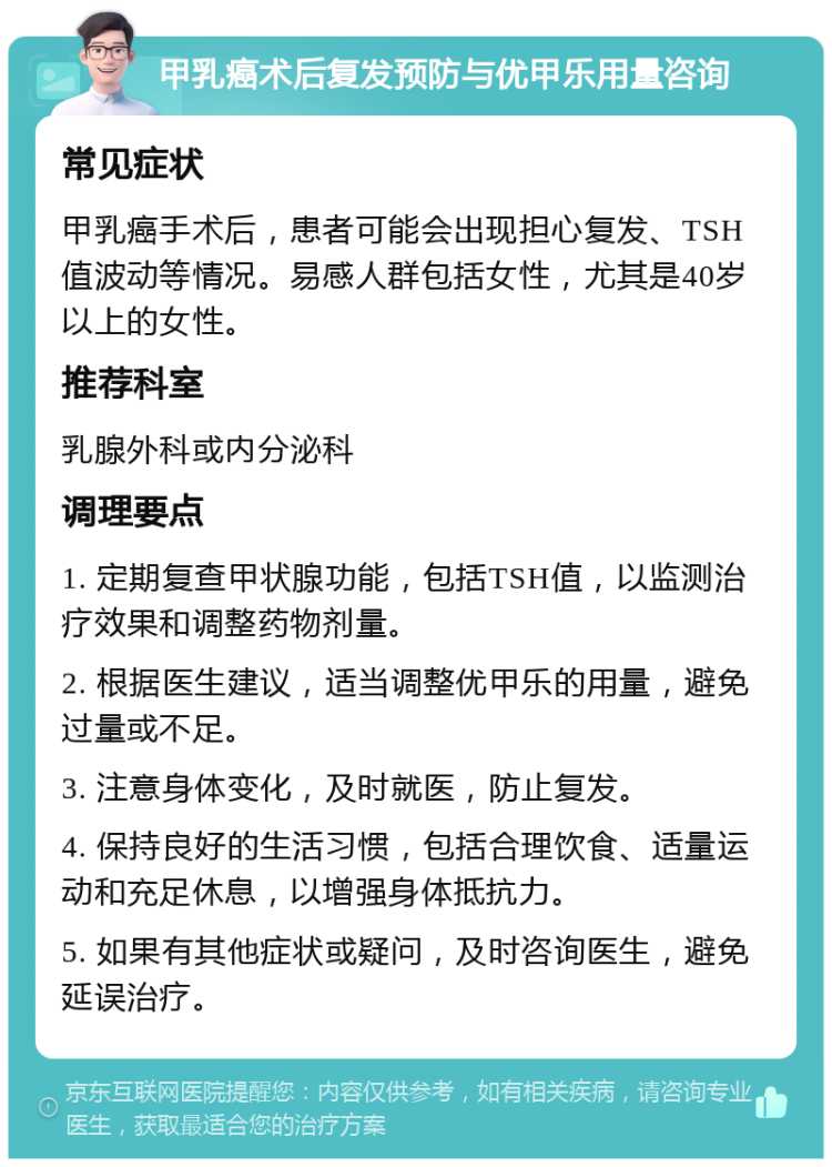 甲乳癌术后复发预防与优甲乐用量咨询 常见症状 甲乳癌手术后，患者可能会出现担心复发、TSH值波动等情况。易感人群包括女性，尤其是40岁以上的女性。 推荐科室 乳腺外科或内分泌科 调理要点 1. 定期复查甲状腺功能，包括TSH值，以监测治疗效果和调整药物剂量。 2. 根据医生建议，适当调整优甲乐的用量，避免过量或不足。 3. 注意身体变化，及时就医，防止复发。 4. 保持良好的生活习惯，包括合理饮食、适量运动和充足休息，以增强身体抵抗力。 5. 如果有其他症状或疑问，及时咨询医生，避免延误治疗。