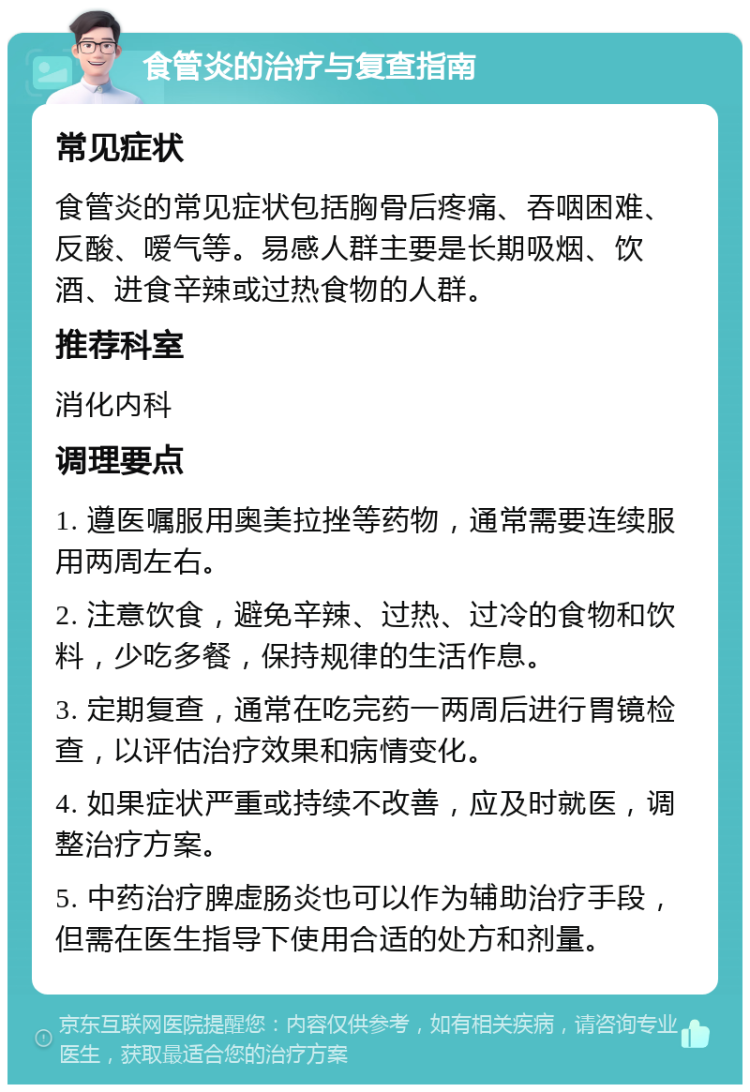 食管炎的治疗与复查指南 常见症状 食管炎的常见症状包括胸骨后疼痛、吞咽困难、反酸、嗳气等。易感人群主要是长期吸烟、饮酒、进食辛辣或过热食物的人群。 推荐科室 消化内科 调理要点 1. 遵医嘱服用奥美拉挫等药物，通常需要连续服用两周左右。 2. 注意饮食，避免辛辣、过热、过冷的食物和饮料，少吃多餐，保持规律的生活作息。 3. 定期复查，通常在吃完药一两周后进行胃镜检查，以评估治疗效果和病情变化。 4. 如果症状严重或持续不改善，应及时就医，调整治疗方案。 5. 中药治疗脾虚肠炎也可以作为辅助治疗手段，但需在医生指导下使用合适的处方和剂量。