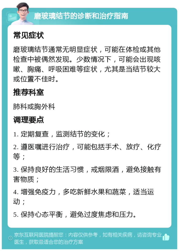 磨玻璃结节的诊断和治疗指南 常见症状 磨玻璃结节通常无明显症状，可能在体检或其他检查中被偶然发现。少数情况下，可能会出现咳嗽、胸痛、呼吸困难等症状，尤其是当结节较大或位置不佳时。 推荐科室 肺科或胸外科 调理要点 1. 定期复查，监测结节的变化； 2. 遵医嘱进行治疗，可能包括手术、放疗、化疗等； 3. 保持良好的生活习惯，戒烟限酒，避免接触有害物质； 4. 增强免疫力，多吃新鲜水果和蔬菜，适当运动； 5. 保持心态平衡，避免过度焦虑和压力。