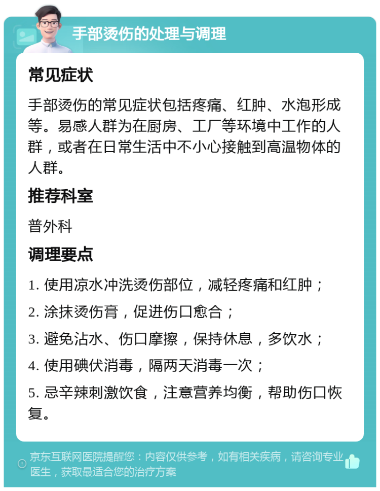 手部烫伤的处理与调理 常见症状 手部烫伤的常见症状包括疼痛、红肿、水泡形成等。易感人群为在厨房、工厂等环境中工作的人群，或者在日常生活中不小心接触到高温物体的人群。 推荐科室 普外科 调理要点 1. 使用凉水冲洗烫伤部位，减轻疼痛和红肿； 2. 涂抹烫伤膏，促进伤口愈合； 3. 避免沾水、伤口摩擦，保持休息，多饮水； 4. 使用碘伏消毒，隔两天消毒一次； 5. 忌辛辣刺激饮食，注意营养均衡，帮助伤口恢复。