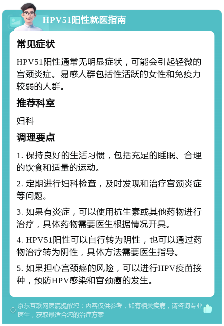 HPV51阳性就医指南 常见症状 HPV51阳性通常无明显症状，可能会引起轻微的宫颈炎症。易感人群包括性活跃的女性和免疫力较弱的人群。 推荐科室 妇科 调理要点 1. 保持良好的生活习惯，包括充足的睡眠、合理的饮食和适量的运动。 2. 定期进行妇科检查，及时发现和治疗宫颈炎症等问题。 3. 如果有炎症，可以使用抗生素或其他药物进行治疗，具体药物需要医生根据情况开具。 4. HPV51阳性可以自行转为阴性，也可以通过药物治疗转为阴性，具体方法需要医生指导。 5. 如果担心宫颈癌的风险，可以进行HPV疫苗接种，预防HPV感染和宫颈癌的发生。