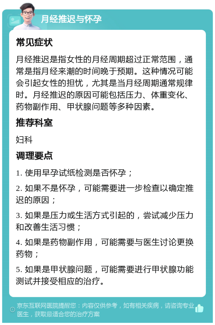 月经推迟与怀孕 常见症状 月经推迟是指女性的月经周期超过正常范围，通常是指月经来潮的时间晚于预期。这种情况可能会引起女性的担忧，尤其是当月经周期通常规律时。月经推迟的原因可能包括压力、体重变化、药物副作用、甲状腺问题等多种因素。 推荐科室 妇科 调理要点 1. 使用早孕试纸检测是否怀孕； 2. 如果不是怀孕，可能需要进一步检查以确定推迟的原因； 3. 如果是压力或生活方式引起的，尝试减少压力和改善生活习惯； 4. 如果是药物副作用，可能需要与医生讨论更换药物； 5. 如果是甲状腺问题，可能需要进行甲状腺功能测试并接受相应的治疗。