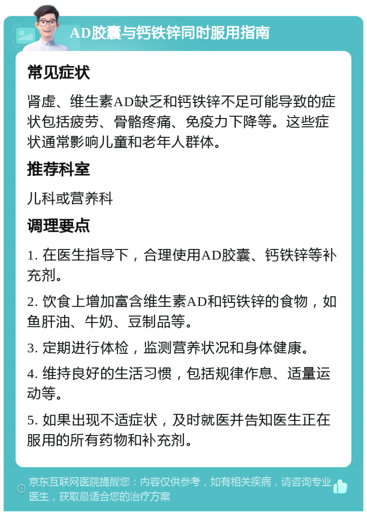 AD胶囊与钙铁锌同时服用指南 常见症状 肾虚、维生素AD缺乏和钙铁锌不足可能导致的症状包括疲劳、骨骼疼痛、免疫力下降等。这些症状通常影响儿童和老年人群体。 推荐科室 儿科或营养科 调理要点 1. 在医生指导下，合理使用AD胶囊、钙铁锌等补充剂。 2. 饮食上增加富含维生素AD和钙铁锌的食物，如鱼肝油、牛奶、豆制品等。 3. 定期进行体检，监测营养状况和身体健康。 4. 维持良好的生活习惯，包括规律作息、适量运动等。 5. 如果出现不适症状，及时就医并告知医生正在服用的所有药物和补充剂。