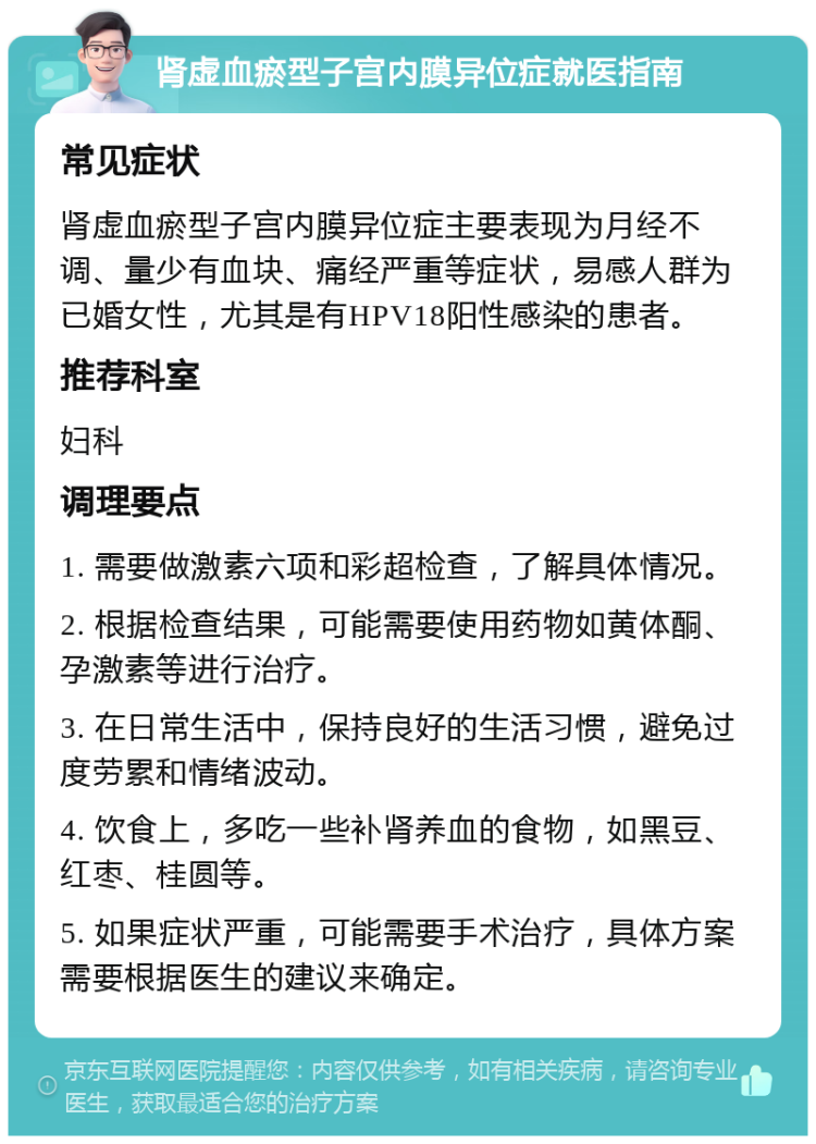 肾虚血瘀型子宫内膜异位症就医指南 常见症状 肾虚血瘀型子宫内膜异位症主要表现为月经不调、量少有血块、痛经严重等症状，易感人群为已婚女性，尤其是有HPV18阳性感染的患者。 推荐科室 妇科 调理要点 1. 需要做激素六项和彩超检查，了解具体情况。 2. 根据检查结果，可能需要使用药物如黄体酮、孕激素等进行治疗。 3. 在日常生活中，保持良好的生活习惯，避免过度劳累和情绪波动。 4. 饮食上，多吃一些补肾养血的食物，如黑豆、红枣、桂圆等。 5. 如果症状严重，可能需要手术治疗，具体方案需要根据医生的建议来确定。