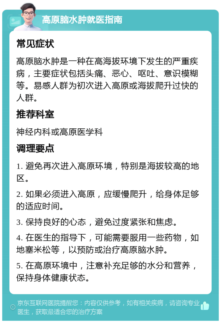 高原脑水肿就医指南 常见症状 高原脑水肿是一种在高海拔环境下发生的严重疾病，主要症状包括头痛、恶心、呕吐、意识模糊等。易感人群为初次进入高原或海拔爬升过快的人群。 推荐科室 神经内科或高原医学科 调理要点 1. 避免再次进入高原环境，特别是海拔较高的地区。 2. 如果必须进入高原，应缓慢爬升，给身体足够的适应时间。 3. 保持良好的心态，避免过度紧张和焦虑。 4. 在医生的指导下，可能需要服用一些药物，如地塞米松等，以预防或治疗高原脑水肿。 5. 在高原环境中，注意补充足够的水分和营养，保持身体健康状态。