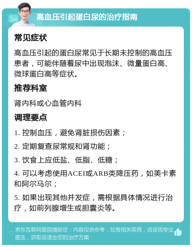 高血压引起蛋白尿的治疗指南 常见症状 高血压引起的蛋白尿常见于长期未控制的高血压患者，可能伴随着尿中出现泡沫、微量蛋白高、微球蛋白高等症状。 推荐科室 肾内科或心血管内科 调理要点 1. 控制血压，避免肾脏损伤因素； 2. 定期复查尿常规和肾功能； 3. 饮食上应低盐、低脂、低糖； 4. 可以考虑使用ACEI或ARB类降压药，如美卡素和阿尔马尔； 5. 如果出现其他并发症，需根据具体情况进行治疗，如前列腺增生或胆囊炎等。