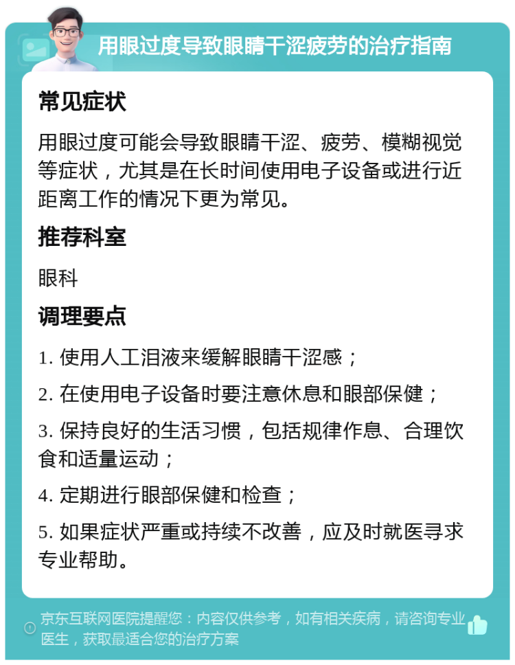 用眼过度导致眼睛干涩疲劳的治疗指南 常见症状 用眼过度可能会导致眼睛干涩、疲劳、模糊视觉等症状，尤其是在长时间使用电子设备或进行近距离工作的情况下更为常见。 推荐科室 眼科 调理要点 1. 使用人工泪液来缓解眼睛干涩感； 2. 在使用电子设备时要注意休息和眼部保健； 3. 保持良好的生活习惯，包括规律作息、合理饮食和适量运动； 4. 定期进行眼部保健和检查； 5. 如果症状严重或持续不改善，应及时就医寻求专业帮助。