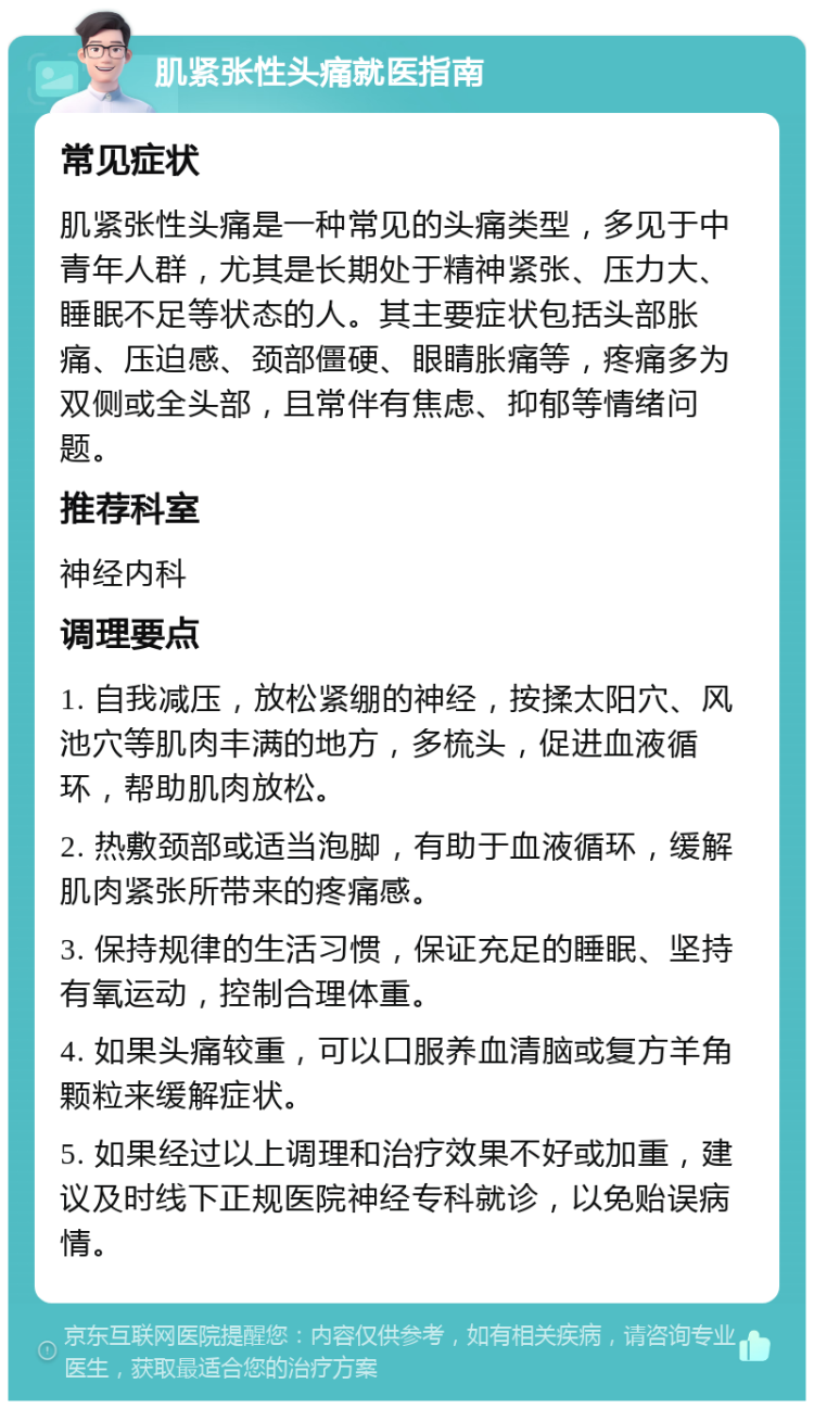 肌紧张性头痛就医指南 常见症状 肌紧张性头痛是一种常见的头痛类型，多见于中青年人群，尤其是长期处于精神紧张、压力大、睡眠不足等状态的人。其主要症状包括头部胀痛、压迫感、颈部僵硬、眼睛胀痛等，疼痛多为双侧或全头部，且常伴有焦虑、抑郁等情绪问题。 推荐科室 神经内科 调理要点 1. 自我减压，放松紧绷的神经，按揉太阳穴、风池穴等肌肉丰满的地方，多梳头，促进血液循环，帮助肌肉放松。 2. 热敷颈部或适当泡脚，有助于血液循环，缓解肌肉紧张所带来的疼痛感。 3. 保持规律的生活习惯，保证充足的睡眠、坚持有氧运动，控制合理体重。 4. 如果头痛较重，可以口服养血清脑或复方羊角颗粒来缓解症状。 5. 如果经过以上调理和治疗效果不好或加重，建议及时线下正规医院神经专科就诊，以免贻误病情。