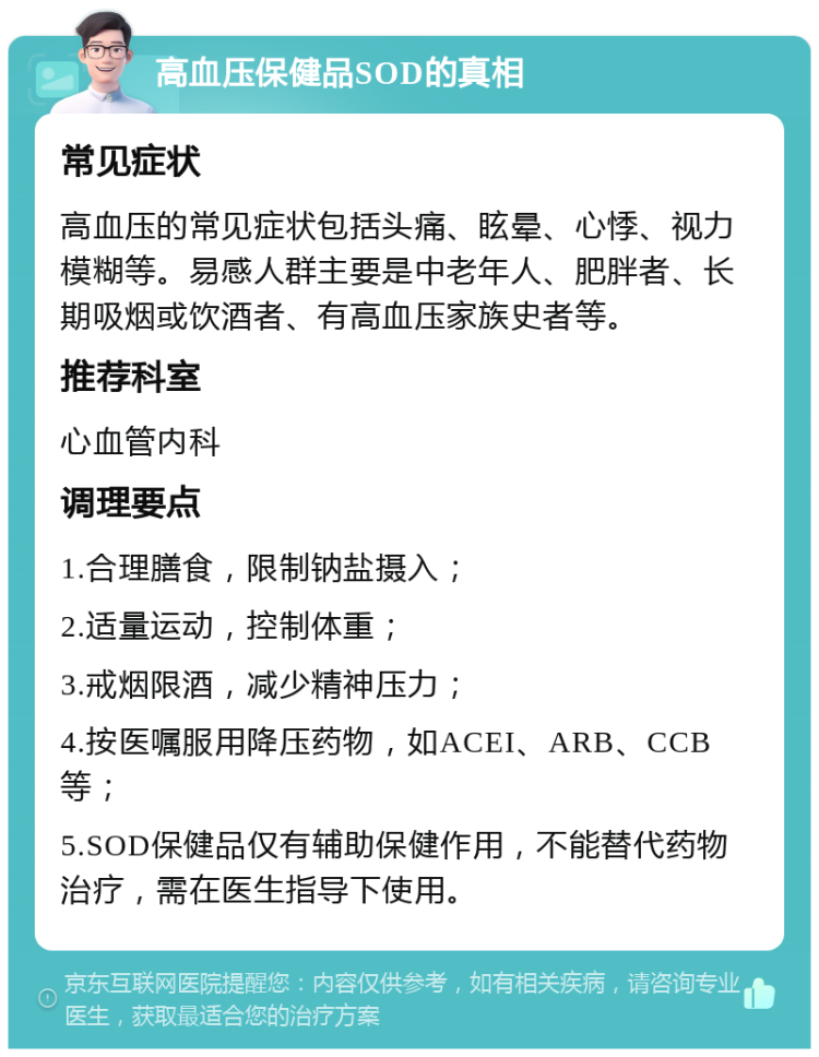 高血压保健品SOD的真相 常见症状 高血压的常见症状包括头痛、眩晕、心悸、视力模糊等。易感人群主要是中老年人、肥胖者、长期吸烟或饮酒者、有高血压家族史者等。 推荐科室 心血管内科 调理要点 1.合理膳食，限制钠盐摄入； 2.适量运动，控制体重； 3.戒烟限酒，减少精神压力； 4.按医嘱服用降压药物，如ACEI、ARB、CCB等； 5.SOD保健品仅有辅助保健作用，不能替代药物治疗，需在医生指导下使用。