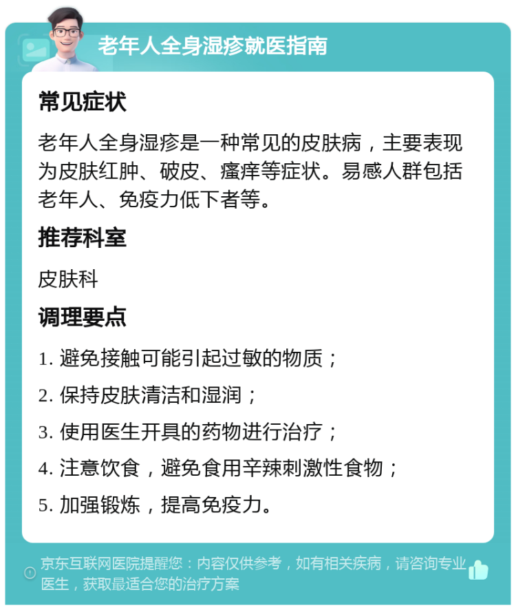 老年人全身湿疹就医指南 常见症状 老年人全身湿疹是一种常见的皮肤病，主要表现为皮肤红肿、破皮、瘙痒等症状。易感人群包括老年人、免疫力低下者等。 推荐科室 皮肤科 调理要点 1. 避免接触可能引起过敏的物质； 2. 保持皮肤清洁和湿润； 3. 使用医生开具的药物进行治疗； 4. 注意饮食，避免食用辛辣刺激性食物； 5. 加强锻炼，提高免疫力。