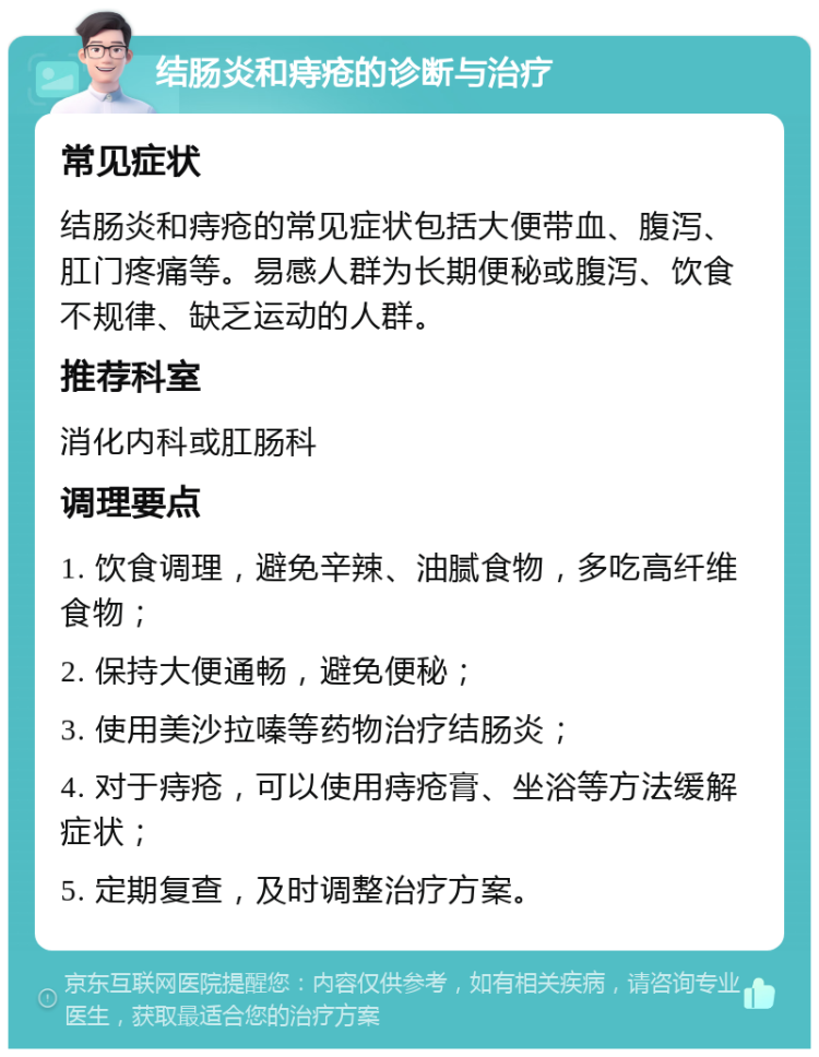 结肠炎和痔疮的诊断与治疗 常见症状 结肠炎和痔疮的常见症状包括大便带血、腹泻、肛门疼痛等。易感人群为长期便秘或腹泻、饮食不规律、缺乏运动的人群。 推荐科室 消化内科或肛肠科 调理要点 1. 饮食调理，避免辛辣、油腻食物，多吃高纤维食物； 2. 保持大便通畅，避免便秘； 3. 使用美沙拉嗪等药物治疗结肠炎； 4. 对于痔疮，可以使用痔疮膏、坐浴等方法缓解症状； 5. 定期复查，及时调整治疗方案。