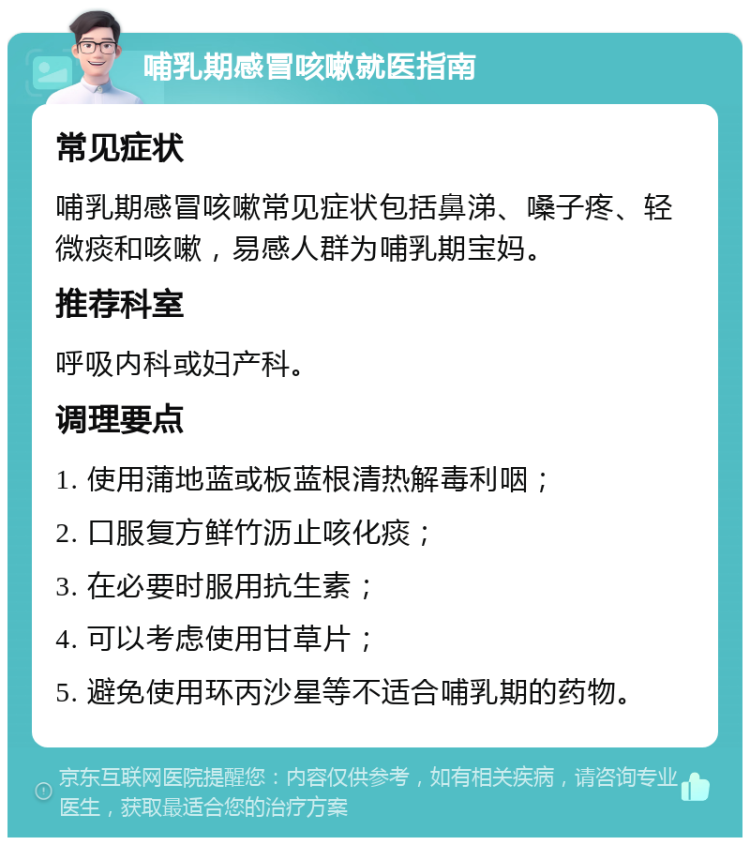 哺乳期感冒咳嗽就医指南 常见症状 哺乳期感冒咳嗽常见症状包括鼻涕、嗓子疼、轻微痰和咳嗽，易感人群为哺乳期宝妈。 推荐科室 呼吸内科或妇产科。 调理要点 1. 使用蒲地蓝或板蓝根清热解毒利咽； 2. 口服复方鲜竹沥止咳化痰； 3. 在必要时服用抗生素； 4. 可以考虑使用甘草片； 5. 避免使用环丙沙星等不适合哺乳期的药物。