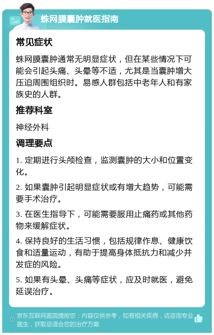 蛛网膜囊肿就医指南 常见症状 蛛网膜囊肿通常无明显症状，但在某些情况下可能会引起头痛、头晕等不适，尤其是当囊肿增大压迫周围组织时。易感人群包括中老年人和有家族史的人群。 推荐科室 神经外科 调理要点 1. 定期进行头颅检查，监测囊肿的大小和位置变化。 2. 如果囊肿引起明显症状或有增大趋势，可能需要手术治疗。 3. 在医生指导下，可能需要服用止痛药或其他药物来缓解症状。 4. 保持良好的生活习惯，包括规律作息、健康饮食和适量运动，有助于提高身体抵抗力和减少并发症的风险。 5. 如果有头晕、头痛等症状，应及时就医，避免延误治疗。