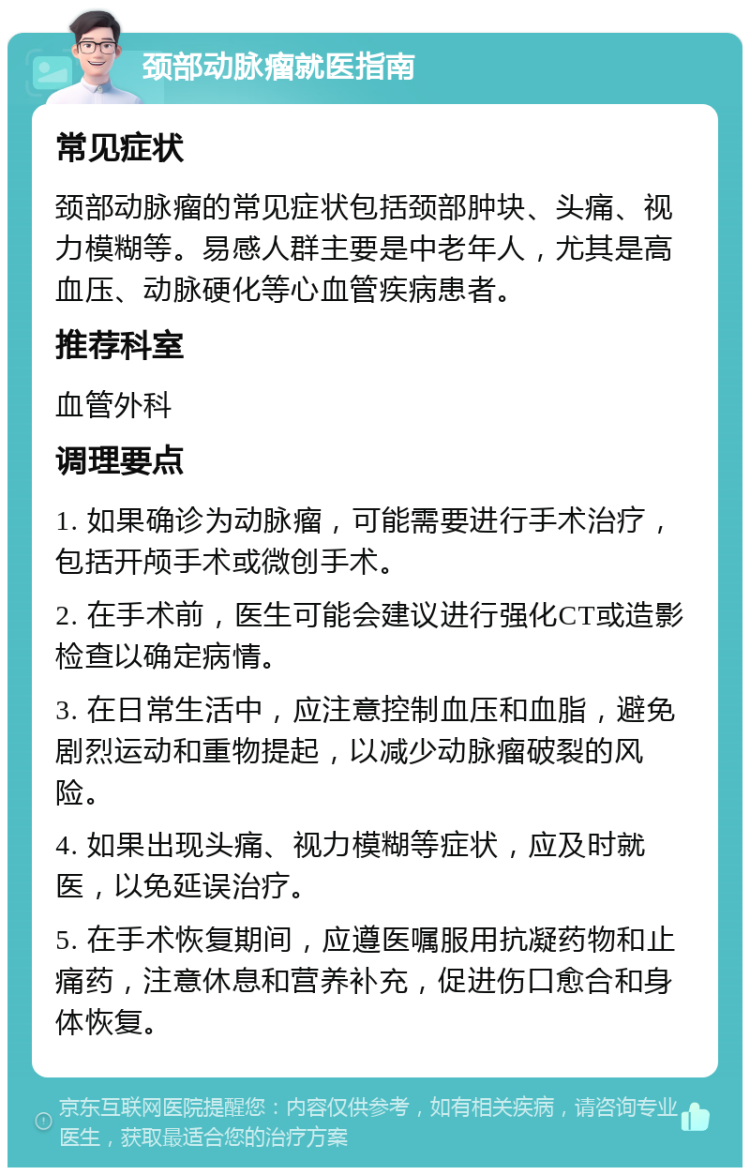 颈部动脉瘤就医指南 常见症状 颈部动脉瘤的常见症状包括颈部肿块、头痛、视力模糊等。易感人群主要是中老年人，尤其是高血压、动脉硬化等心血管疾病患者。 推荐科室 血管外科 调理要点 1. 如果确诊为动脉瘤，可能需要进行手术治疗，包括开颅手术或微创手术。 2. 在手术前，医生可能会建议进行强化CT或造影检查以确定病情。 3. 在日常生活中，应注意控制血压和血脂，避免剧烈运动和重物提起，以减少动脉瘤破裂的风险。 4. 如果出现头痛、视力模糊等症状，应及时就医，以免延误治疗。 5. 在手术恢复期间，应遵医嘱服用抗凝药物和止痛药，注意休息和营养补充，促进伤口愈合和身体恢复。