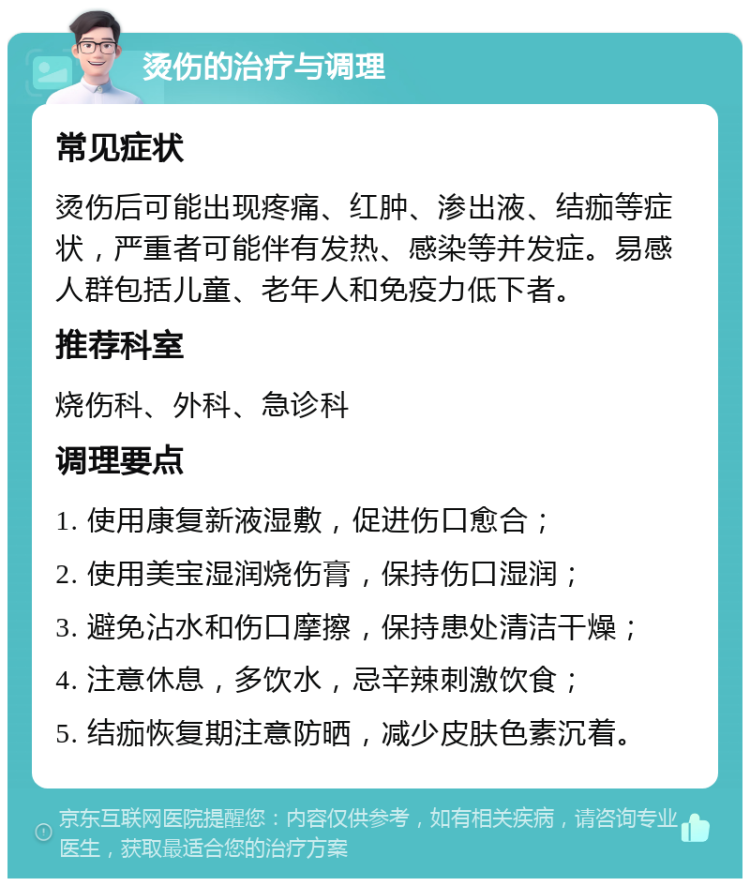 烫伤的治疗与调理 常见症状 烫伤后可能出现疼痛、红肿、渗出液、结痂等症状，严重者可能伴有发热、感染等并发症。易感人群包括儿童、老年人和免疫力低下者。 推荐科室 烧伤科、外科、急诊科 调理要点 1. 使用康复新液湿敷，促进伤口愈合； 2. 使用美宝湿润烧伤膏，保持伤口湿润； 3. 避免沾水和伤口摩擦，保持患处清洁干燥； 4. 注意休息，多饮水，忌辛辣刺激饮食； 5. 结痂恢复期注意防晒，减少皮肤色素沉着。