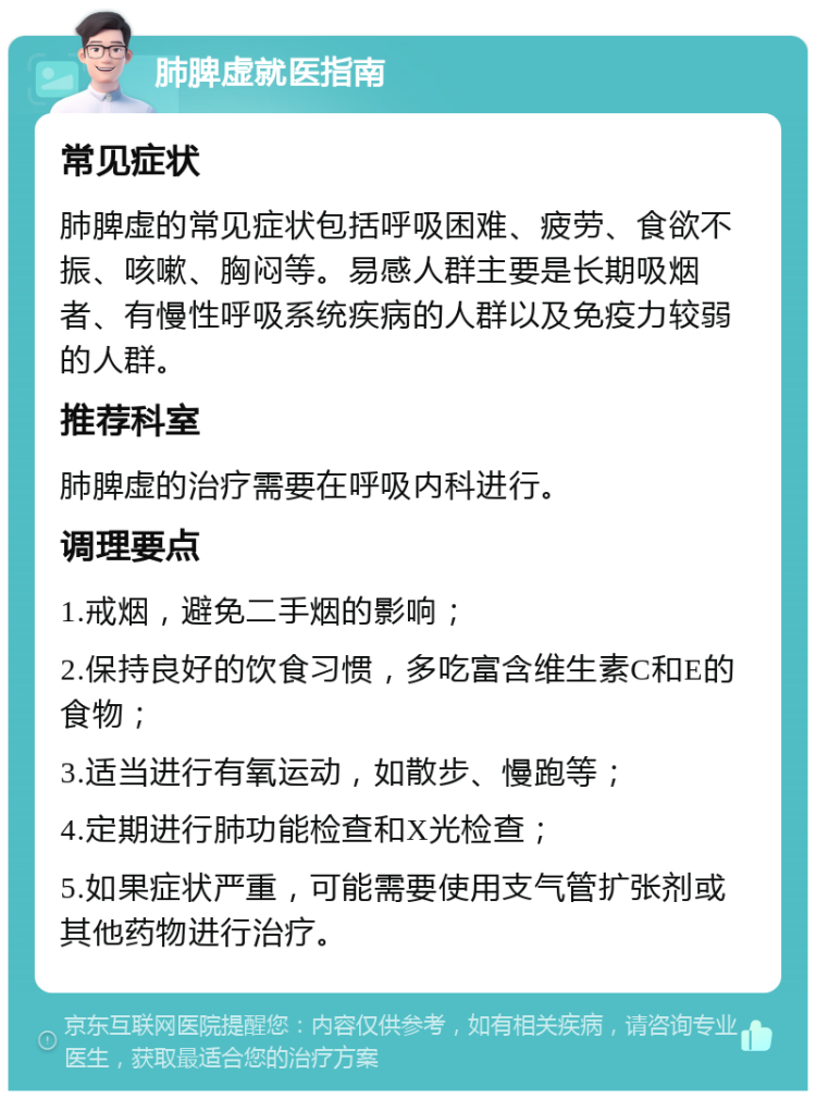 肺脾虚就医指南 常见症状 肺脾虚的常见症状包括呼吸困难、疲劳、食欲不振、咳嗽、胸闷等。易感人群主要是长期吸烟者、有慢性呼吸系统疾病的人群以及免疫力较弱的人群。 推荐科室 肺脾虚的治疗需要在呼吸内科进行。 调理要点 1.戒烟，避免二手烟的影响； 2.保持良好的饮食习惯，多吃富含维生素C和E的食物； 3.适当进行有氧运动，如散步、慢跑等； 4.定期进行肺功能检查和X光检查； 5.如果症状严重，可能需要使用支气管扩张剂或其他药物进行治疗。