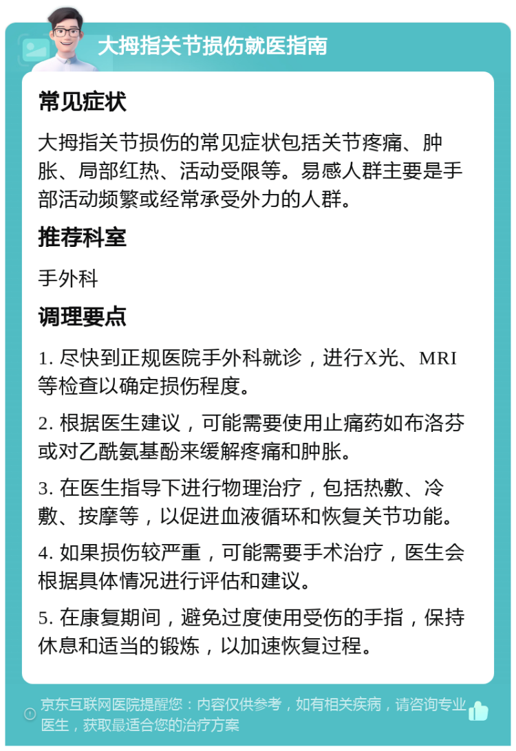 大拇指关节损伤就医指南 常见症状 大拇指关节损伤的常见症状包括关节疼痛、肿胀、局部红热、活动受限等。易感人群主要是手部活动频繁或经常承受外力的人群。 推荐科室 手外科 调理要点 1. 尽快到正规医院手外科就诊，进行X光、MRI等检查以确定损伤程度。 2. 根据医生建议，可能需要使用止痛药如布洛芬或对乙酰氨基酚来缓解疼痛和肿胀。 3. 在医生指导下进行物理治疗，包括热敷、冷敷、按摩等，以促进血液循环和恢复关节功能。 4. 如果损伤较严重，可能需要手术治疗，医生会根据具体情况进行评估和建议。 5. 在康复期间，避免过度使用受伤的手指，保持休息和适当的锻炼，以加速恢复过程。