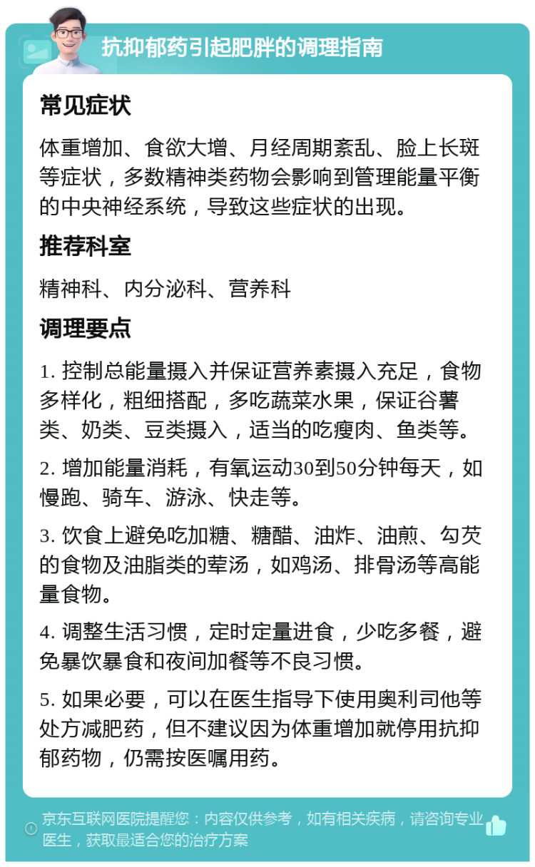 抗抑郁药引起肥胖的调理指南 常见症状 体重增加、食欲大增、月经周期紊乱、脸上长斑等症状，多数精神类药物会影响到管理能量平衡的中央神经系统，导致这些症状的出现。 推荐科室 精神科、内分泌科、营养科 调理要点 1. 控制总能量摄入并保证营养素摄入充足，食物多样化，粗细搭配，多吃蔬菜水果，保证谷薯类、奶类、豆类摄入，适当的吃瘦肉、鱼类等。 2. 增加能量消耗，有氧运动30到50分钟每天，如慢跑、骑车、游泳、快走等。 3. 饮食上避免吃加糖、糖醋、油炸、油煎、勾芡的食物及油脂类的荤汤，如鸡汤、排骨汤等高能量食物。 4. 调整生活习惯，定时定量进食，少吃多餐，避免暴饮暴食和夜间加餐等不良习惯。 5. 如果必要，可以在医生指导下使用奥利司他等处方减肥药，但不建议因为体重增加就停用抗抑郁药物，仍需按医嘱用药。