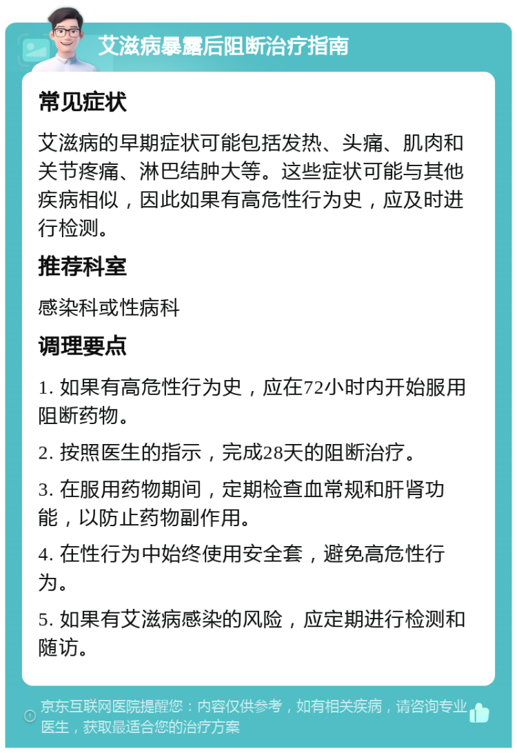 艾滋病暴露后阻断治疗指南 常见症状 艾滋病的早期症状可能包括发热、头痛、肌肉和关节疼痛、淋巴结肿大等。这些症状可能与其他疾病相似，因此如果有高危性行为史，应及时进行检测。 推荐科室 感染科或性病科 调理要点 1. 如果有高危性行为史，应在72小时内开始服用阻断药物。 2. 按照医生的指示，完成28天的阻断治疗。 3. 在服用药物期间，定期检查血常规和肝肾功能，以防止药物副作用。 4. 在性行为中始终使用安全套，避免高危性行为。 5. 如果有艾滋病感染的风险，应定期进行检测和随访。