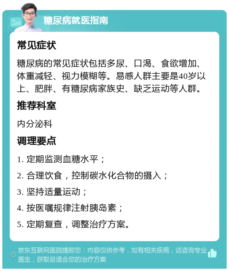 糖尿病就医指南 常见症状 糖尿病的常见症状包括多尿、口渴、食欲增加、体重减轻、视力模糊等。易感人群主要是40岁以上、肥胖、有糖尿病家族史、缺乏运动等人群。 推荐科室 内分泌科 调理要点 1. 定期监测血糖水平； 2. 合理饮食，控制碳水化合物的摄入； 3. 坚持适量运动； 4. 按医嘱规律注射胰岛素； 5. 定期复查，调整治疗方案。