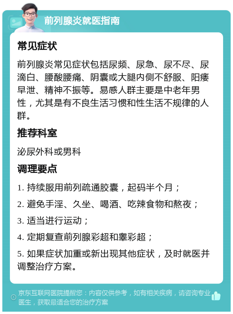 前列腺炎就医指南 常见症状 前列腺炎常见症状包括尿频、尿急、尿不尽、尿滴白、腰酸腰痛、阴囊或大腿内侧不舒服、阳痿早泄、精神不振等。易感人群主要是中老年男性，尤其是有不良生活习惯和性生活不规律的人群。 推荐科室 泌尿外科或男科 调理要点 1. 持续服用前列疏通胶囊，起码半个月； 2. 避免手淫、久坐、喝酒、吃辣食物和熬夜； 3. 适当进行运动； 4. 定期复查前列腺彩超和睾彩超； 5. 如果症状加重或新出现其他症状，及时就医并调整治疗方案。