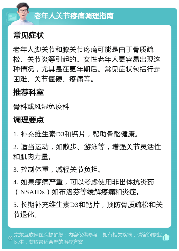 老年人关节疼痛调理指南 常见症状 老年人脚关节和膝关节疼痛可能是由于骨质疏松、关节炎等引起的。女性老年人更容易出现这种情况，尤其是在更年期后。常见症状包括行走困难、关节僵硬、疼痛等。 推荐科室 骨科或风湿免疫科 调理要点 1. 补充维生素D3和钙片，帮助骨骼健康。 2. 适当运动，如散步、游泳等，增强关节灵活性和肌肉力量。 3. 控制体重，减轻关节负担。 4. 如果疼痛严重，可以考虑使用非甾体抗炎药（NSAIDs）如布洛芬等缓解疼痛和炎症。 5. 长期补充维生素D3和钙片，预防骨质疏松和关节退化。