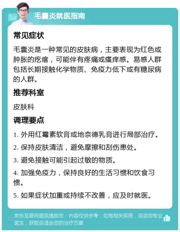 毛囊炎就医指南 常见症状 毛囊炎是一种常见的皮肤病，主要表现为红色或肿胀的疙瘩，可能伴有疼痛或瘙痒感。易感人群包括长期接触化学物质、免疫力低下或有糖尿病的人群。 推荐科室 皮肤科 调理要点 1. 外用红霉素软膏或地奈德乳膏进行局部治疗。 2. 保持皮肤清洁，避免摩擦和刮伤患处。 3. 避免接触可能引起过敏的物质。 4. 加强免疫力，保持良好的生活习惯和饮食习惯。 5. 如果症状加重或持续不改善，应及时就医。